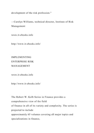 development of the risk profession.”
—Carolyn Williams, technical director, Institute of Risk
Management
www.it-ebooks.info
http://www.it-ebooks.info/
IMPLEMENTING
ENTERPRISE RISK
MANAGEMENT
www.it-ebooks.info
http://www.it-ebooks.info/
The Robert W. Kolb Series in Finance provides a
comprehensive view of the field
of finance in all of its variety and complexity. The series is
projected to include
approximately 65 volumes covering all major topics and
specializations in finance,
 