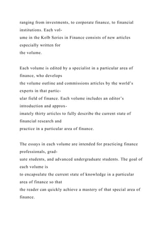 ranging from investments, to corporate finance, to financial
institutions. Each vol-
ume in the Kolb Series in Finance consists of new articles
especially written for
the volume.
Each volume is edited by a specialist in a particular area of
finance, who develops
the volume outline and commissions articles by the world’s
experts in that partic-
ular field of finance. Each volume includes an editor’s
introduction and approx-
imately thirty articles to fully describe the current state of
financial research and
practice in a particular area of finance.
The essays in each volume are intended for practicing finance
professionals, grad-
uate students, and advanced undergraduate students. The goal of
each volume is
to encapsulate the current state of knowledge in a particular
area of finance so that
the reader can quickly achieve a mastery of that special area of
finance.
 