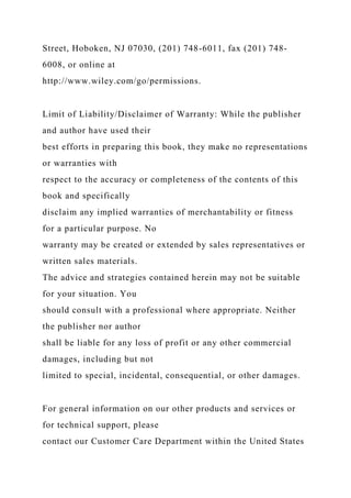 Street, Hoboken, NJ 07030, (201) 748-6011, fax (201) 748-
6008, or online at
http://www.wiley.com/go/permissions.
Limit of Liability/Disclaimer of Warranty: While the publisher
and author have used their
best efforts in preparing this book, they make no representations
or warranties with
respect to the accuracy or completeness of the contents of this
book and specifically
disclaim any implied warranties of merchantability or fitness
for a particular purpose. No
warranty may be created or extended by sales representatives or
written sales materials.
The advice and strategies contained herein may not be suitable
for your situation. You
should consult with a professional where appropriate. Neither
the publisher nor author
shall be liable for any loss of profit or any other commercial
damages, including but not
limited to special, incidental, consequential, or other damages.
For general information on our other products and services or
for technical support, please
contact our Customer Care Department within the United States
 