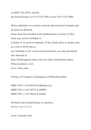 at (800) 762-2974, outside
the United States at (317) 572-3993 or fax (317) 572-4002.
Wiley publishes in a variety of print and electronic formats and
by print-on-demand.
Some material included with standard print versions of this
book may not be included in
e-books or in print-on-demand. If this book refers to media such
as a CD or DVD that is
not included in the version you purchased, you may download
this material at
http://booksupport.wiley.com. For more information about
Wiley products, visit
www.wiley.com.
Library of Congress Cataloging-in-Publication Data:
ISBN 978-1-118-69196-0 (Hardcover)
ISBN 978-1-118-74576-2 (ePDF)
ISBN 978-1-118-74618-9 (ePub)
Printed in the United States of America.
10 9 8 7 6 5 4 3 2 1
www.it-ebooks.info
 