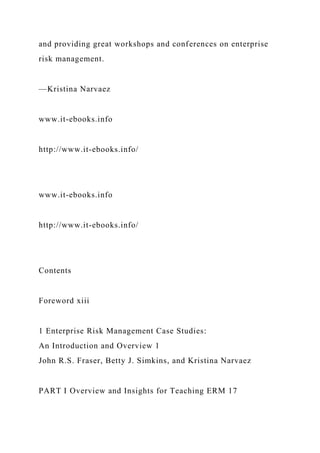 and providing great workshops and conferences on enterprise
risk management.
—Kristina Narvaez
www.it-ebooks.info
http://www.it-ebooks.info/
www.it-ebooks.info
http://www.it-ebooks.info/
Contents
Foreword xiii
1 Enterprise Risk Management Case Studies:
An Introduction and Overview 1
John R.S. Fraser, Betty J. Simkins, and Kristina Narvaez
PART I Overview and Insights for Teaching ERM 17
 