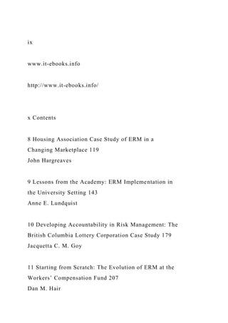 ix
www.it-ebooks.info
http://www.it-ebooks.info/
x Contents
8 Housing Association Case Study of ERM in a
Changing Marketplace 119
John Hargreaves
9 Lessons from the Academy: ERM Implementation in
the University Setting 143
Anne E. Lundquist
10 Developing Accountability in Risk Management: The
British Columbia Lottery Corporation Case Study 179
Jacquetta C. M. Goy
11 Starting from Scratch: The Evolution of ERM at the
Workers’ Compensation Fund 207
Dan M. Hair
 