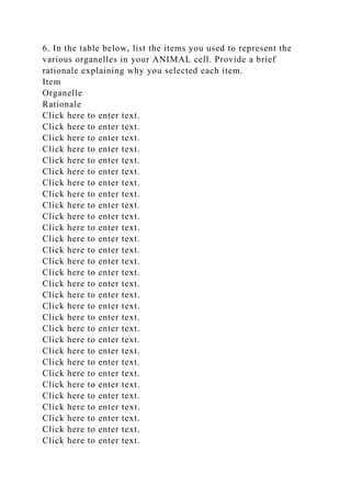 6. In the table below, list the items you used to represent the
various organelles in your ANIMAL cell. Provide a brief
rationale explaining why you selected each item.
Item
Organelle
Rationale
Click here to enter text.
Click here to enter text.
Click here to enter text.
Click here to enter text.
Click here to enter text.
Click here to enter text.
Click here to enter text.
Click here to enter text.
Click here to enter text.
Click here to enter text.
Click here to enter text.
Click here to enter text.
Click here to enter text.
Click here to enter text.
Click here to enter text.
Click here to enter text.
Click here to enter text.
Click here to enter text.
Click here to enter text.
Click here to enter text.
Click here to enter text.
Click here to enter text.
Click here to enter text.
Click here to enter text.
Click here to enter text.
Click here to enter text.
Click here to enter text.
Click here to enter text.
Click here to enter text.
Click here to enter text.
 