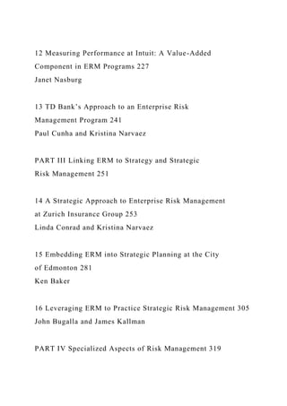 12 Measuring Performance at Intuit: A Value-Added
Component in ERM Programs 227
Janet Nasburg
13 TD Bank’s Approach to an Enterprise Risk
Management Program 241
Paul Cunha and Kristina Narvaez
PART III Linking ERM to Strategy and Strategic
Risk Management 251
14 A Strategic Approach to Enterprise Risk Management
at Zurich Insurance Group 253
Linda Conrad and Kristina Narvaez
15 Embedding ERM into Strategic Planning at the City
of Edmonton 281
Ken Baker
16 Leveraging ERM to Practice Strategic Risk Management 305
John Bugalla and James Kallman
PART IV Specialized Aspects of Risk Management 319
 
