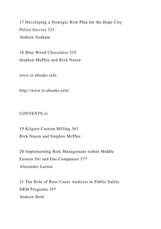 17 Developing a Strategic Risk Plan for the Hope City
Police Service 321
Andrew Graham
18 Blue Wood Chocolates 335
Stephen McPhie and Rick Nason
www.it-ebooks.info
http://www.it-ebooks.info/
CONTENTS xi
19 Kilgore Custom Milling 363
Rick Nason and Stephen McPhie
20 Implementing Risk Management within Middle
Eastern Oil and Gas Companies 377
Alexander Larsen
21 The Role of Root Cause Analysis in Public Safety
ERM Programs 397
Andrew Bent
 