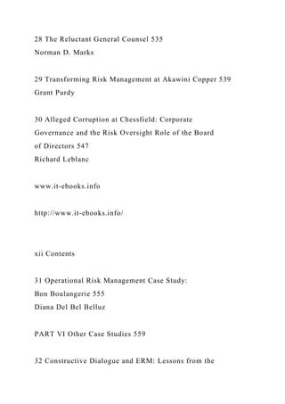 28 The Reluctant General Counsel 535
Norman D. Marks
29 Transforming Risk Management at Akawini Copper 539
Grant Purdy
30 Alleged Corruption at Chessfield: Corporate
Governance and the Risk Oversight Role of the Board
of Directors 547
Richard Leblanc
www.it-ebooks.info
http://www.it-ebooks.info/
xii Contents
31 Operational Risk Management Case Study:
Bon Boulangerie 555
Diana Del Bel Belluz
PART VI Other Case Studies 559
32 Constructive Dialogue and ERM: Lessons from the
 