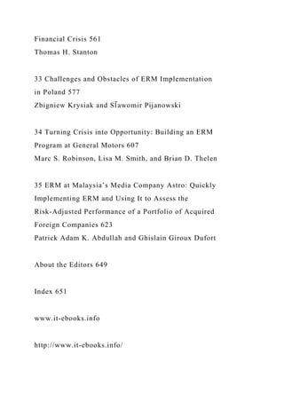Financial Crisis 561
Thomas H. Stanton
33 Challenges and Obstacles of ERM Implementation
in Poland 577
Zbigniew Krysiak and Sl̄ awomir Pijanowski
34 Turning Crisis into Opportunity: Building an ERM
Program at General Motors 607
Marc S. Robinson, Lisa M. Smith, and Brian D. Thelen
35 ERM at Malaysia’s Media Company Astro: Quickly
Implementing ERM and Using It to Assess the
Risk-Adjusted Performance of a Portfolio of Acquired
Foreign Companies 623
Patrick Adam K. Abdullah and Ghislain Giroux Dufort
About the Editors 649
Index 651
www.it-ebooks.info
http://www.it-ebooks.info/
 