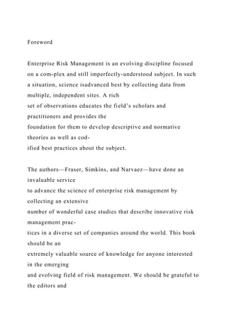 Foreword
Enterprise Risk Management is an evolving discipline focused
on a com-plex and still imperfectly-understood subject. In such
a situation, science isadvanced best by collecting data from
multiple, independent sites. A rich
set of observations educates the field’s scholars and
practitioners and provides the
foundation for them to develop descriptive and normative
theories as well as cod-
ified best practices about the subject.
The authors—Fraser, Simkins, and Narvaez—have done an
invaluable service
to advance the science of enterprise risk management by
collecting an extensive
number of wonderful case studies that describe innovative risk
management prac-
tices in a diverse set of companies around the world. This book
should be an
extremely valuable source of knowledge for anyone interested
in the emerging
and evolving field of risk management. We should be grateful to
the editors and
 