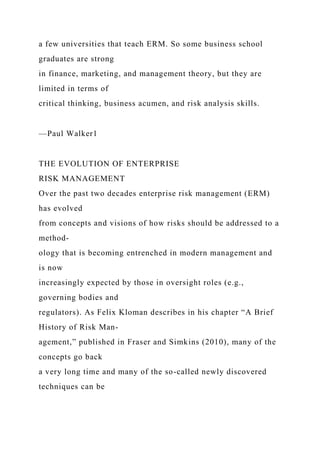 a few universities that teach ERM. So some business school
graduates are strong
in finance, marketing, and management theory, but they are
limited in terms of
critical thinking, business acumen, and risk analysis skills.
—Paul Walker1
THE EVOLUTION OF ENTERPRISE
RISK MANAGEMENT
Over the past two decades enterprise risk management (ERM)
has evolved
from concepts and visions of how risks should be addressed to a
method-
ology that is becoming entrenched in modern management and
is now
increasingly expected by those in oversight roles (e.g.,
governing bodies and
regulators). As Felix Kloman describes in his chapter “A Brief
History of Risk Man-
agement,” published in Fraser and Simkins (2010), many of the
concepts go back
a very long time and many of the so-called newly discovered
techniques can be
 