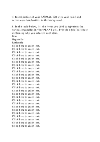 7. Insert picture of your ANIMAL cell with your name and
access code handwritten in the background.
8. In the table below, list the items you used to represent the
various organelles in your PLANT cell. Provide a brief rationale
explaining why you selected each item.
Item
Organelle
Rationale
Click here to enter text.
Click here to enter text.
Click here to enter text.
Click here to enter text.
Click here to enter text.
Click here to enter text.
Click here to enter text.
Click here to enter text.
Click here to enter text.
Click here to enter text.
Click here to enter text.
Click here to enter text.
Click here to enter text.
Click here to enter text.
Click here to enter text.
Click here to enter text.
Click here to enter text.
Click here to enter text.
Click here to enter text.
Click here to enter text.
Click here to enter text.
Click here to enter text.
Click here to enter text.
Click here to enter text.
Click here to enter text.
Click here to enter text.
 