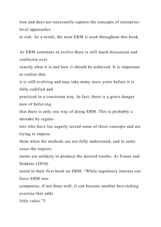 tion and does not necessarily capture the concepts of enterprise-
level approaches
to risk. As a result, the term ERM is used throughout this book.
As ERM continues to evolve there is still much discussion and
confusion over
exactly what it is and how it should be achieved. It is important
to realize that
it is still evolving and may take many more years before it is
fully codified and
practiced in a consistent way. In fact, there is a grave danger
now of believing
that there is only one way of doing ERM. This is probably a
mistake by regula-
tors who have too eagerly seized some of these concepts and are
trying to impose
them when the methods are not fully understood, and in some
cases the require-
ments are unlikely to produce the desired results. As Fraser and
Simkins (2010)
noted in their first book on ERM: “While regulatory interest can
force ERM into
companies, if not done well, it can become another box-ticking
exercise that adds
little value.”3
 