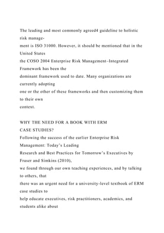 The leading and most commonly agreed4 guideline to holistic
risk manage-
ment is ISO 31000. However, it should be mentioned that in the
United States
the COSO 2004 Enterprise Risk Management–Integrated
Framework has been the
dominant framework used to date. Many organizations are
currently adopting
one or the other of these frameworks and then customizing them
to their own
context.
WHY THE NEED FOR A BOOK WITH ERM
CASE STUDIES?
Following the success of the earlier Enterprise Risk
Management: Today’s Leading
Research and Best Practices for Tomorrow’s Executives by
Fraser and Simkins (2010),
we found through our own teaching experiences, and by talking
to others, that
there was an urgent need for a university-level textbook of ERM
case studies to
help educate executives, risk practitioners, academics, and
students alike about
 