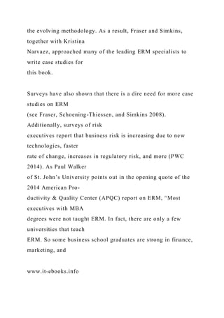the evolving methodology. As a result, Fraser and Simkins,
together with Kristina
Narvaez, approached many of the leading ERM specialists to
write case studies for
this book.
Surveys have also shown that there is a dire need for more case
studies on ERM
(see Fraser, Schoening-Thiessen, and Simkins 2008).
Additionally, surveys of risk
executives report that business risk is increasing due to new
technologies, faster
rate of change, increases in regulatory risk, and more (PWC
2014). As Paul Walker
of St. John’s University points out in the opening quote of the
2014 American Pro-
ductivity & Quality Center (APQC) report on ERM, “Most
executives with MBA
degrees were not taught ERM. In fact, there are only a few
universities that teach
ERM. So some business school graduates are strong in finance,
marketing, and
www.it-ebooks.info
 