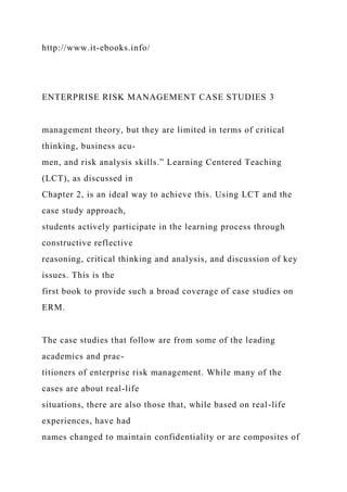 http://www.it-ebooks.info/
ENTERPRISE RISK MANAGEMENT CASE STUDIES 3
management theory, but they are limited in terms of critical
thinking, business acu-
men, and risk analysis skills.” Learning Centered Teaching
(LCT), as discussed in
Chapter 2, is an ideal way to achieve this. Using LCT and the
case study approach,
students actively participate in the learning process through
constructive reflective
reasoning, critical thinking and analysis, and discussion of key
issues. This is the
first book to provide such a broad coverage of case studies on
ERM.
The case studies that follow are from some of the leading
academics and prac-
titioners of enterprise risk management. While many of the
cases are about real-life
situations, there are also those that, while based on real-life
experiences, have had
names changed to maintain confidentiality or are composites of
 