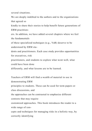 several situations.
We are deeply indebted to the authors and to the organizations
that agreed so
kindly to share their stories to help benefit future generations of
ERM practition-
ers. In addition, we have added several chapters where we feel
the fundamentals
of these specialized techniques (e.g., VaR) deserve to be
understood by ERM stu-
dents and practitioners. Each case study provides opportunities
for executives, risk
practitioners, and students to explore what went well, what
could have been done
differently, and what lessons are to be learned.
Teachers of ERM will find a wealth of material to use in
demonstrating ERM
principles to students. These can be used for term papers or
class discussions, and
the approaches can be contrasted to emphasize different
contexts that may require
customized approaches. This book introduces the reader to a
wide range of con-
cepts and techniques for managing risks in a holistic way, by
correctly identifying
 