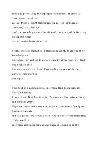 risks and prioritizing the appropriate responses. It offers a
broad overview of the
various types of ERM techniques, the role of the board of
directors, risk tolerances,
profiles, workshops, and allocation of resources, while focusing
on the principles
that determine business success.
Practitioners interested in implementing ERM, enhancing their
knowledge on
the subject, or wishing to mature their ERM program, will find
this book an abso-
lute must resource to have. Case studies are one of the best
ways to learn more on
this topic.
This book is a companion to Enterprise Risk Management:
Today’s Leading
Research and Best Practices for Tomorrow’s Executives (Fraser
and Simkins 2010).
Together, these two books can create a curriculum of study for
business students
and risk practitioners who desire to have a better understanding
of the world of
enterprise risk management and where it is heading in the
 