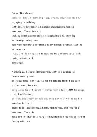 future. Boards and
senior leadership teams in progressive organizations are now
engaging in building
ERM into their scenario-planning and decision-making
processes. These forward-
looking organizations are also integrating ERM into the
business-planning pro-
cess with resource allocation and investment decisions. At the
business unit
level, ERM is being used to measure the performance of risk-
taking activities of
employees.
As these case studies demonstrate, ERM is a continuous
improvement process
and takes time to evolve. As can be gleaned from these case
studies, most firms that
have taken the ERM journey started with a basic ERM language,
risk identification,
and risk-assessment process and then moved down the road to
broaden their pro-
grams to include risk treatments, monitoring, and reporting
processes. The ulti-
mate goal of ERM is to have it embedded into the risk culture of
the organization
 