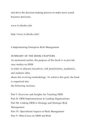 and drive the decision-making process to make more sound
business decisions.
www.it-ebooks.info
http://www.it-ebooks.info/
4 Implementing Enterprise Risk Management
SUMMARY OF THE BOOK CHAPTERS
As mentioned earlier, the purpose of this book is to provide
case studies on ERM
in order to educate executives, risk practitioners, academics,
and students alike
about this evolving methodology. To achieve this goal, the book
is organized into
the following sections:
Part I: Overview and Insights for Teaching ERM
Part II: ERM Implementation at Leading Organizations
Part III: Linking ERM to Strategy and Strategic Risk
Management
Part IV: Specialized Aspects of Risk Management
Part V: Mini-Cases on ERM and Risk
 