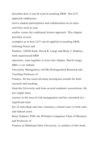describes how it can be used in teaching ERM. The LCT
approach emphasizes
active student participation and collaboration on in-class
activities such as case
studies versus the traditional lecture approach. This chapter
provides several
examples as to how LCT can be applied in teaching ERM,
utilizing Fraser and
Simkins’ (2010) book. David R. Lange and Betty J. Simkins,
both experienced ERM
educators, team together to write this chapter. David Lange,
DBA, is an Auburn
University Montgomery (AUM) Distinguished Research and
Teaching Professor of
Finance. He has received many prestigious awards for both
research and teaching
from the University and from several academic associations. He
has taught many
courses in the area of risk management and has consulted in a
significant num-
ber of individual and class insurance–related cases in both state
and federal court.
Betty Simkins, PhD, the Williams Companies Chair of Business
and Professor of
Finance at Oklahoma State University, is coeditor of this book.
 