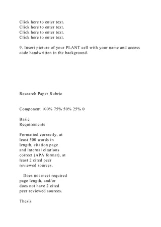Click here to enter text.
Click here to enter text.
Click here to enter text.
Click here to enter text.
9. Insert picture of your PLANT cell with your name and access
code handwritten in the background.
Research Paper Rubric
Component 100% 75% 50% 25% 0
Basic
Requirements
Formatted correctly, at
least 500 words in
length, citation page
and internal citations
correct (APA format), at
least 2 cited peer
reviewed sources.
Does not meet required
page length, and/or
does not have 2 cited
peer reviewed sources.
Thesis
 