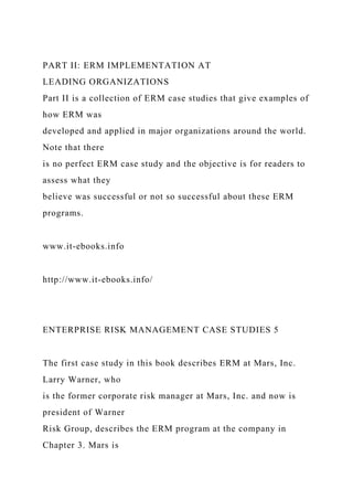 PART II: ERM IMPLEMENTATION AT
LEADING ORGANIZATIONS
Part II is a collection of ERM case studies that give examples of
how ERM was
developed and applied in major organizations around the world.
Note that there
is no perfect ERM case study and the objective is for readers to
assess what they
believe was successful or not so successful about these ERM
programs.
www.it-ebooks.info
http://www.it-ebooks.info/
ENTERPRISE RISK MANAGEMENT CASE STUDIES 5
The first case study in this book describes ERM at Mars, Inc.
Larry Warner, who
is the former corporate risk manager at Mars, Inc. and now is
president of Warner
Risk Group, describes the ERM program at the company in
Chapter 3. Mars is
 