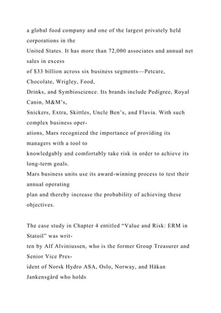 a global food company and one of the largest privately held
corporations in the
United States. It has more than 72,000 associates and annual net
sales in excess
of $33 billion across six business segments—Petcare,
Chocolate, Wrigley, Food,
Drinks, and Symbioscience. Its brands include Pedigree, Royal
Canin, M&M’s,
Snickers, Extra, Skittles, Uncle Ben’s, and Flavia. With such
complex business oper-
ations, Mars recognized the importance of providing its
managers with a tool to
knowledgably and comfortably take risk in order to achieve its
long-term goals.
Mars business units use its award-winning process to test their
annual operating
plan and thereby increase the probability of achieving these
objectives.
The case study in Chapter 4 entitled “Value and Risk: ERM in
Statoil” was writ-
ten by Alf Alviniussen, who is the former Group Treasurer and
Senior Vice Pres-
ident of Norsk Hydro ASA, Oslo, Norway, and Håkan
Jankensgård who holds
 