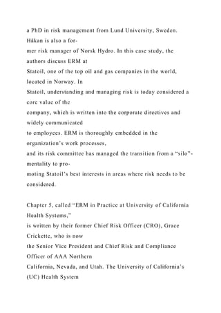 a PhD in risk management from Lund University, Sweden.
Håkan is also a for-
mer risk manager of Norsk Hydro. In this case study, the
authors discuss ERM at
Statoil, one of the top oil and gas companies in the world,
located in Norway. In
Statoil, understanding and managing risk is today considered a
core value of the
company, which is written into the corporate directives and
widely communicated
to employees. ERM is thoroughly embedded in the
organization’s work processes,
and its risk committee has managed the transition from a “silo”-
mentality to pro-
moting Statoil’s best interests in areas where risk needs to be
considered.
Chapter 5, called “ERM in Practice at University of California
Health Systems,”
is written by their former Chief Risk Officer (CRO), Grace
Crickette, who is now
the Senior Vice President and Chief Risk and Compliance
Officer of AAA Northern
California, Nevada, and Utah. The University of California’s
(UC) Health System
 