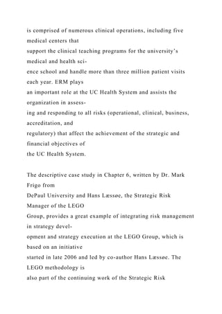 is comprised of numerous clinical operations, including five
medical centers that
support the clinical teaching programs for the university’s
medical and health sci-
ence school and handle more than three million patient visits
each year. ERM plays
an important role at the UC Health System and assists the
organization in assess-
ing and responding to all risks (operational, clinical, business,
accreditation, and
regulatory) that affect the achievement of the strategic and
financial objectives of
the UC Health System.
The descriptive case study in Chapter 6, written by Dr. Mark
Frigo from
DePaul University and Hans Læssøe, the Strategic Risk
Manager of the LEGO
Group, provides a great example of integrating risk management
in strategy devel-
opment and strategy execution at the LEGO Group, which is
based on an initiative
started in late 2006 and led by co-author Hans Læssøe. The
LEGO methodology is
also part of the continuing work of the Strategic Risk
 
