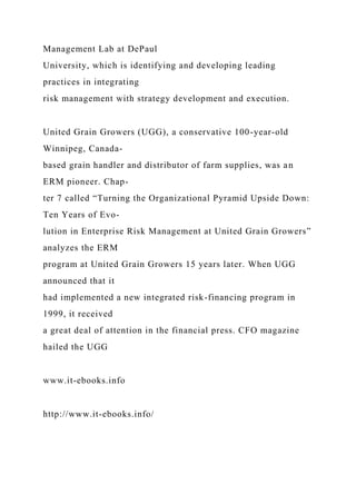 Management Lab at DePaul
University, which is identifying and developing leading
practices in integrating
risk management with strategy development and execution.
United Grain Growers (UGG), a conservative 100-year-old
Winnipeg, Canada-
based grain handler and distributor of farm supplies, was an
ERM pioneer. Chap-
ter 7 called “Turning the Organizational Pyramid Upside Down:
Ten Years of Evo-
lution in Enterprise Risk Management at United Grain Growers”
analyzes the ERM
program at United Grain Growers 15 years later. When UGG
announced that it
had implemented a new integrated risk-financing program in
1999, it received
a great deal of attention in the financial press. CFO magazine
hailed the UGG
www.it-ebooks.info
http://www.it-ebooks.info/
 