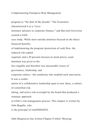 6 Implementing Enterprise Risk Management
program as “the deal of the decade.” The Economist
characterized it as a “revo-
lutionary advance in corporate finance,” and Harvard University
created a UGG
case study. While most outside attention focused on the direct
financial benefits
of implementing the program (protection of cash flow, the
reduced risk-capital
required, and a 20 percent increase in stock price), scant
attention was given to the
less tangible and therefore less measurable issues of
governance, leadership, and
corporate culture—the conditions that enabled such innovation.
It was a combi-
nation of a collaborative leadership open to new ideas, a culture
of controlled risk
taking, and active risk oversight by the board that produced a
strategic approach
to UGG’s risk management process. This chapter is written by
John Bugalla, who
is the principal of ermINSIGHTS.
John Hargreaves has written Chapter 8 titled “Housing
 