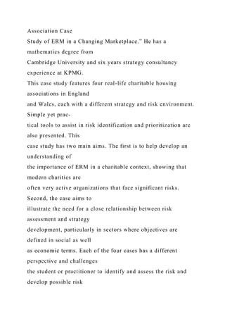 Association Case
Study of ERM in a Changing Marketplace.” He has a
mathematics degree from
Cambridge University and six years strategy consultancy
experience at KPMG.
This case study features four real-life charitable housing
associations in England
and Wales, each with a different strategy and risk environment.
Simple yet prac-
tical tools to assist in risk identification and prioritization are
also presented. This
case study has two main aims. The first is to help develop an
understanding of
the importance of ERM in a charitable context, showing that
modern charities are
often very active organizations that face significant risks.
Second, the case aims to
illustrate the need for a close relationship between risk
assessment and strategy
development, particularly in sectors where objectives are
defined in social as well
as economic terms. Each of the four cases has a different
perspective and challenges
the student or practitioner to identify and assess the risk and
develop possible risk
 