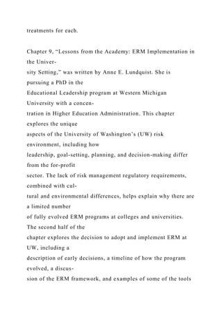 treatments for each.
Chapter 9, “Lessons from the Academy: ERM Implementation in
the Univer-
sity Setting,” was written by Anne E. Lundquist. She is
pursuing a PhD in the
Educational Leadership program at Western Michigan
University with a concen-
tration in Higher Education Administration. This chapter
explores the unique
aspects of the University of Washington’s (UW) risk
environment, including how
leadership, goal-setting, planning, and decision-making differ
from the for-profit
sector. The lack of risk management regulatory requirements,
combined with cul-
tural and environmental differences, helps explain why there are
a limited number
of fully evolved ERM programs at colleges and universities.
The second half of the
chapter explores the decision to adopt and implement ERM at
UW, including a
description of early decisions, a timeline of how the program
evolved, a discus-
sion of the ERM framework, and examples of some of the tools
 