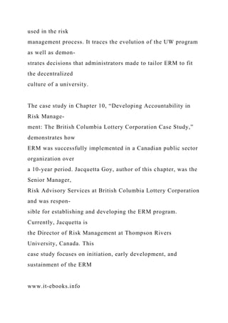 used in the risk
management process. It traces the evolution of the UW program
as well as demon-
strates decisions that administrators made to tailor ERM to fit
the decentralized
culture of a university.
The case study in Chapter 10, “Developing Accountability in
Risk Manage-
ment: The British Columbia Lottery Corporation Case Study,”
demonstrates how
ERM was successfully implemented in a Canadian public sector
organization over
a 10-year period. Jacquetta Goy, author of this chapter, was the
Senior Manager,
Risk Advisory Services at British Columbia Lottery Corporation
and was respon-
sible for establishing and developing the ERM program.
Currently, Jacquetta is
the Director of Risk Management at Thompson Rivers
University, Canada. This
case study focuses on initiation, early development, and
sustainment of the ERM
www.it-ebooks.info
 