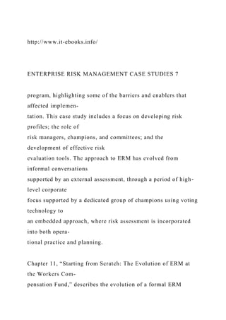 http://www.it-ebooks.info/
ENTERPRISE RISK MANAGEMENT CASE STUDIES 7
program, highlighting some of the barriers and enablers that
affected implemen-
tation. This case study includes a focus on developing risk
profiles; the role of
risk managers, champions, and committees; and the
development of effective risk
evaluation tools. The approach to ERM has evolved from
informal conversations
supported by an external assessment, through a period of high-
level corporate
focus supported by a dedicated group of champions using voting
technology to
an embedded approach, where risk assessment is incorporated
into both opera-
tional practice and planning.
Chapter 11, “Starting from Scratch: The Evolution of ERM at
the Workers Com-
pensation Fund,” describes the evolution of a formal ERM
 