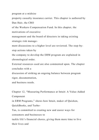 program at a midsize
property casualty insurance carrier. This chapter is authored by
Dan Hair, the CRO
of the Workers Compensation Fund. In this chapter, the
motivations of executive
management and the board of directors in taking existing
strategic risk manage-
ment discussions to a higher level are reviewed. The step-by-
step actions taken by
the company to develop the ERM program are explained in
chronological order.
External resources used are also commented upon. The chapter
concludes with a
discussion of striking an ongoing balance between program
rigor, documentation,
and business needs.
Chapter 12, “Measuring Performance at Intuit: A Value-Added
Component
in ERM Programs,” shows how Intuit, maker of Quicken,
QuickBooks, and Turbo-
Tax, is committed to creating new and easier ways for
consumers and businesses to
tackle life’s financial chores, giving them more time to live
their lives and
 