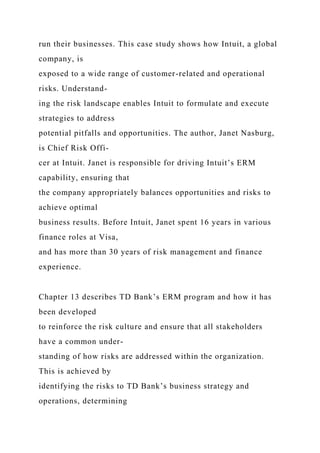 run their businesses. This case study shows how Intuit, a global
company, is
exposed to a wide range of customer-related and operational
risks. Understand-
ing the risk landscape enables Intuit to formulate and execute
strategies to address
potential pitfalls and opportunities. The author, Janet Nasburg,
is Chief Risk Offi-
cer at Intuit. Janet is responsible for driving Intuit’s ERM
capability, ensuring that
the company appropriately balances opportunities and risks to
achieve optimal
business results. Before Intuit, Janet spent 16 years in various
finance roles at Visa,
and has more than 30 years of risk management and finance
experience.
Chapter 13 describes TD Bank’s ERM program and how it has
been developed
to reinforce the risk culture and ensure that all stakeholders
have a common under-
standing of how risks are addressed within the organization.
This is achieved by
identifying the risks to TD Bank’s business strategy and
operations, determining
 