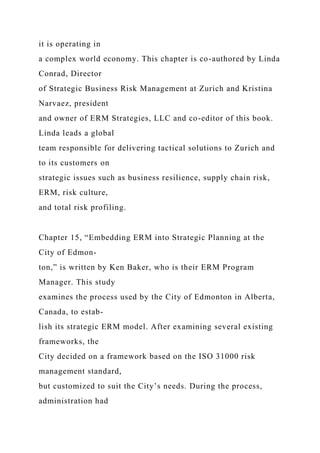 it is operating in
a complex world economy. This chapter is co-authored by Linda
Conrad, Director
of Strategic Business Risk Management at Zurich and Kristina
Narvaez, president
and owner of ERM Strategies, LLC and co-editor of this book.
Linda leads a global
team responsible for delivering tactical solutions to Zurich and
to its customers on
strategic issues such as business resilience, supply chain risk,
ERM, risk culture,
and total risk profiling.
Chapter 15, “Embedding ERM into Strategic Planning at the
City of Edmon-
ton,” is written by Ken Baker, who is their ERM Program
Manager. This study
examines the process used by the City of Edmonton in Alberta,
Canada, to estab-
lish its strategic ERM model. After examining several existing
frameworks, the
City decided on a framework based on the ISO 31000 risk
management standard,
but customized to suit the City’s needs. During the process,
administration had
 