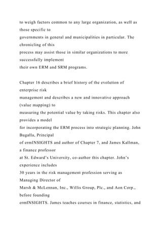 to weigh factors common to any large organization, as well as
those specific to
governments in general and municipalities in particular. The
chronicling of this
process may assist those in similar organizations to more
successfully implement
their own ERM and SRM programs.
Chapter 16 describes a brief history of the evolution of
enterprise risk
management and describes a new and innovative approach
(value mapping) to
measuring the potential value by taking risks. This chapter also
provides a model
for incorporating the ERM process into strategic planning. John
Bugalla, Principal
of ermINSIGHTS and author of Chapter 7, and James Kallman,
a finance professor
at St. Edward’s University, co-author this chapter. John’s
experience includes
30 years in the risk management profession serving as
Managing Director of
Marsh & McLennan, Inc., Willis Group, Plc., and Aon Corp.,
before founding
ermINSIGHTS. James teaches courses in finance, statistics, and
 