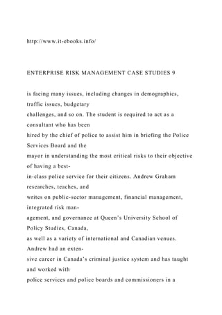 http://www.it-ebooks.info/
ENTERPRISE RISK MANAGEMENT CASE STUDIES 9
is facing many issues, including changes in demographics,
traffic issues, budgetary
challenges, and so on. The student is required to act as a
consultant who has been
hired by the chief of police to assist him in briefing the Police
Services Board and the
mayor in understanding the most critical risks to their objective
of having a best-
in-class police service for their citizens. Andrew Graham
researches, teaches, and
writes on public-sector management, financial management,
integrated risk man-
agement, and governance at Queen’s University School of
Policy Studies, Canada,
as well as a variety of international and Canadian venues.
Andrew had an exten-
sive career in Canada’s criminal justice system and has taught
and worked with
police services and police boards and commissioners in a
 