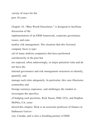 variety of ways for the
past 10 years.
Chapter 18, “Blue Wood Chocolates,” is designed to facilitate
discussion of the
implementation of an ERM framework, corporate governance
issues, and com-
modity risk management. The situation that this fictional
company faces is typi-
cal of many midsize companies that have performed
satisfactorily in the past but
are exposed, often unknowingly, to major potential risks and do
not have the
internal governance and risk management structures to identify,
quantify, and
manage such risks adequately. In particular, this case illustrates
commodity and
foreign currency exposures, and challenges the student to
investigate the specifics
of hedging such positions. Rick Nason, PhD, CFA, and Stephen
McPhie, CA, coau-
thored this chapter. Rick is an associate professor of finance at
Dalhousie Univer-
sity, Canada, and is also a founding partner of RSD
 