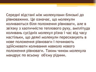 Середні відстані між молекулами близькі до
рівноважних. Це означає, що молекули
коливаються біля положення рівноваги, але в
зв'язку з хаотичністю теплового руху, амплітуда
коливань сусідніх молекул різна і час від часу
настільки, що деякі молекули перескакують в
нове положення рівноваги і починають
здійснювати коливання навколо нового
положення рівноваги. Таким чином молекула
мандрує по всьому об'єму рідини.
 