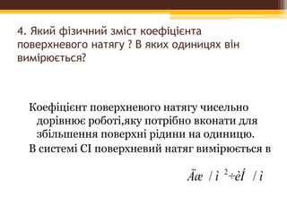 4. Який фізичний зміст коефіцієнта
поверхневого натягу ? В яких одиницях він
вимірюється?
Коефіцієнт поверхневого натягу чисельно
дорівнює роботі,яку потрібно вконати для
збільшення поверхні рідини на одиницю.
В системі СІ поверхневий натяг вимірюється в
ì÷èÍìÄæ // 2
 