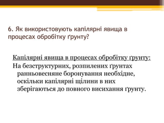 6. Як використовують капілярні явища в
процесах обробітку ґрунту?
Капілярні явища в процесах обробітку ґрунту:
На безструктурних, розпилених ґрунтах
ранньовесняне боронування необхідне,
оскільки капілярні щілини в них
зберігаються до повного висихання ґрунту.
 