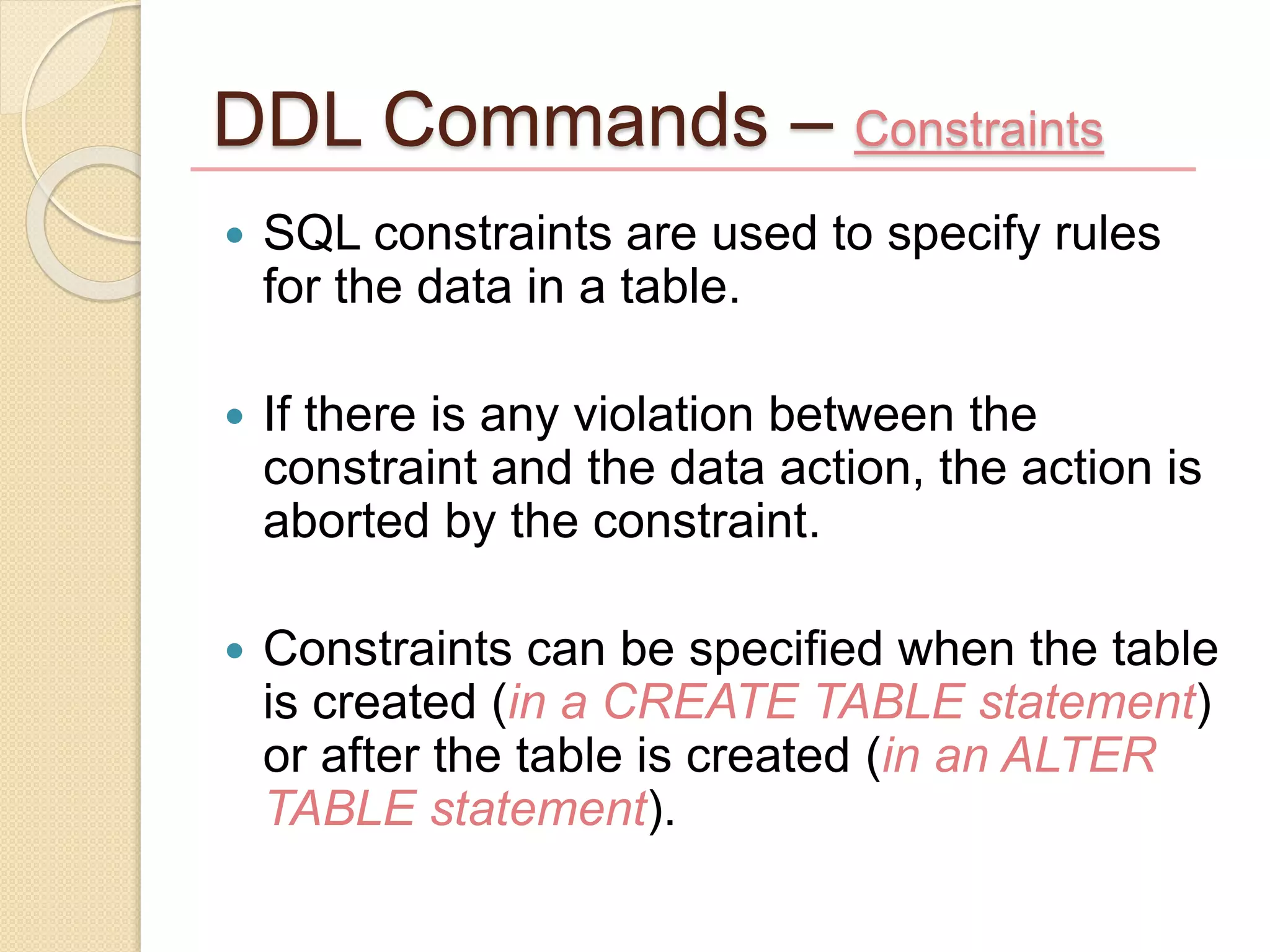 DDL Commands – Constraints
 SQL constraints are used to specify rules
for the data in a table.
 If there is any violation between the
constraint and the data action, the action is
aborted by the constraint.
 Constraints can be specified when the table
is created (in a CREATE TABLE statement)
or after the table is created (in an ALTER
TABLE statement).
 