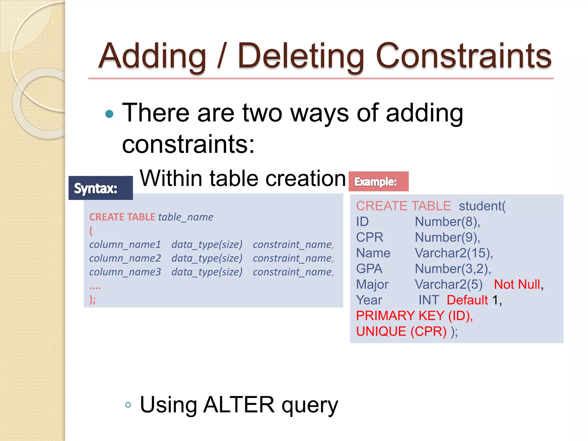 Adding / Deleting Constraints
 There are two ways of adding
constraints:
◦ Within table creation
◦ Using ALTER query
CREATE TABLE student(
ID Number(8),
CPR Number(9),
Name Varchar2(15),
GPA Number(3,2),
Major Varchar2(5) Not Null,
Year INT Default 1,
PRIMARY KEY (ID),
UNIQUE (CPR) );
CREATE TABLE table_name
(
column_name1 data_type(size) constraint_name,
column_name2 data_type(size) constraint_name,
column_name3 data_type(size) constraint_name,
....
);
 