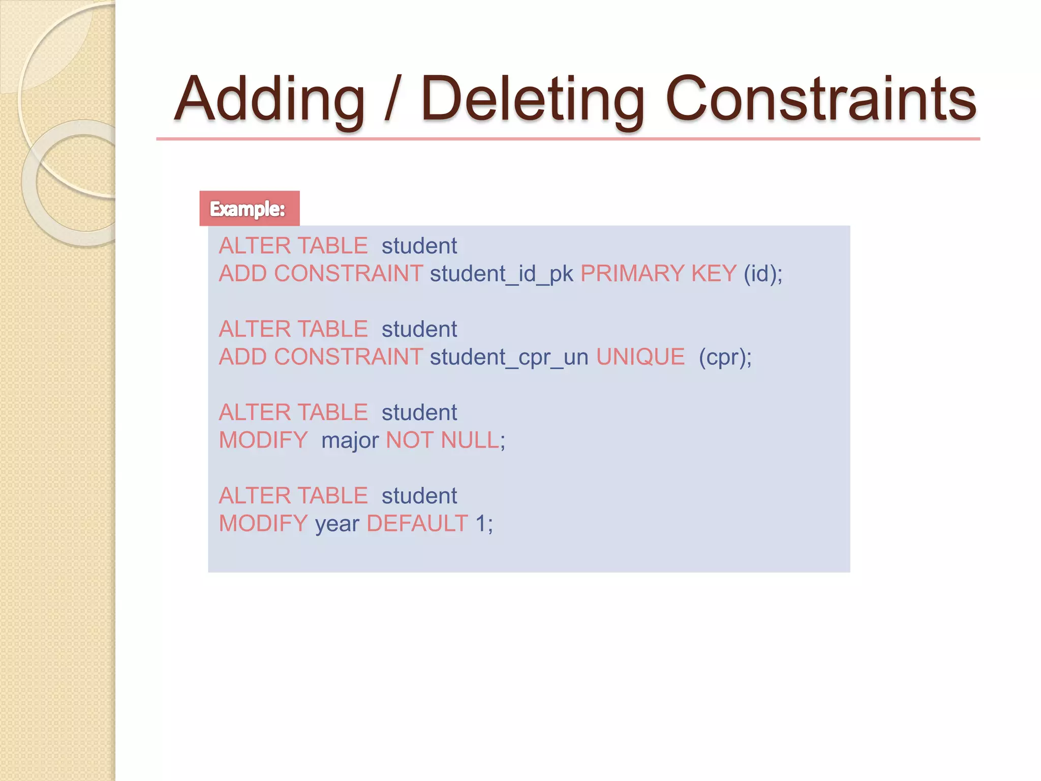 Adding / Deleting Constraints
ALTER TABLE student
ADD CONSTRAINT student_id_pk PRIMARY KEY (id);
ALTER TABLE student
ADD CONSTRAINT student_cpr_un UNIQUE (cpr);
ALTER TABLE student
MODIFY major NOT NULL;
ALTER TABLE student
MODIFY year DEFAULT 1;
 