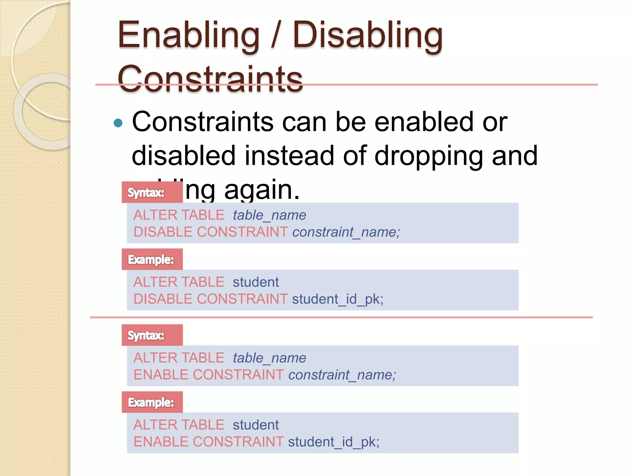  Constraints can be enabled or
disabled instead of dropping and
adding again.
Enabling / Disabling
Constraints
ALTER TABLE table_name
DISABLE CONSTRAINT constraint_name;
ALTER TABLE student
DISABLE CONSTRAINT student_id_pk;
ALTER TABLE table_name
ENABLE CONSTRAINT constraint_name;
ALTER TABLE student
ENABLE CONSTRAINT student_id_pk;
 