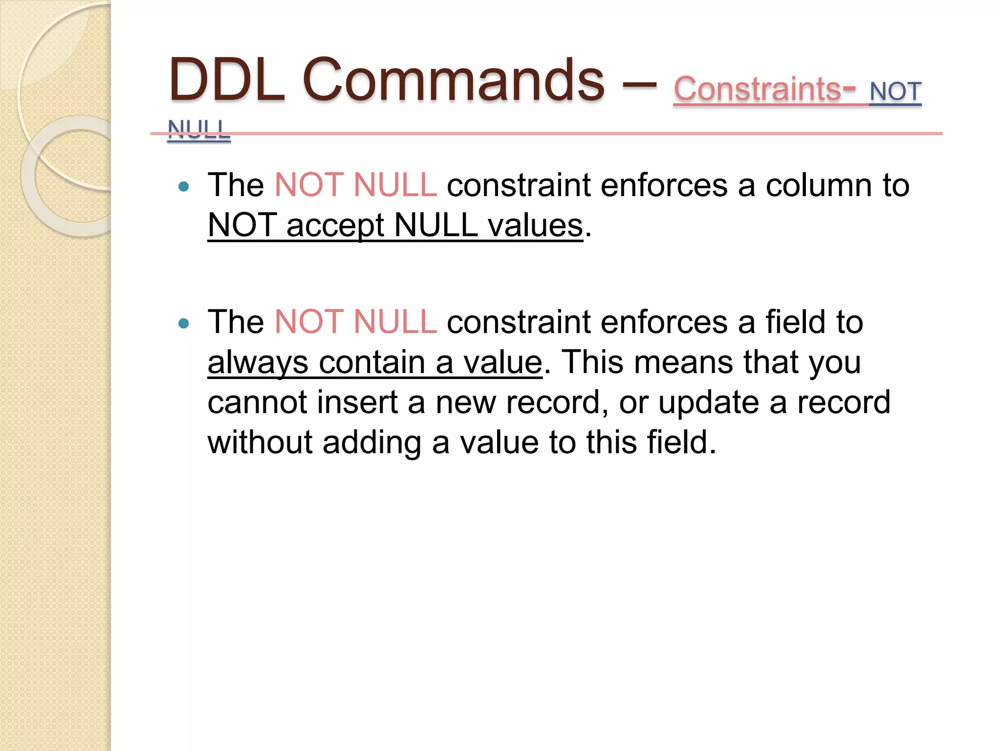 DDL Commands – Constraints- NOT
NULL
 The NOT NULL constraint enforces a column to
NOT accept NULL values.
 The NOT NULL constraint enforces a field to
always contain a value. This means that you
cannot insert a new record, or update a record
without adding a value to this field.
 