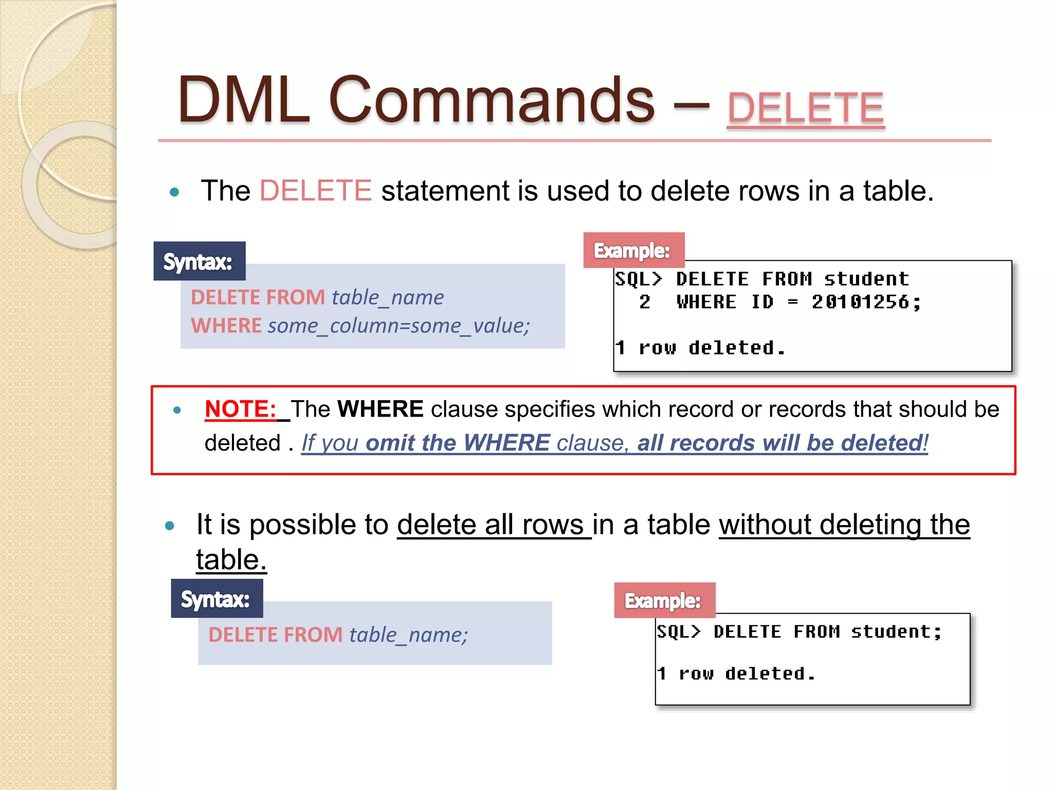 DML Commands – DELETE
 The DELETE statement is used to delete rows in a table.
DELETE FROM table_name
WHERE some_column=some_value;
 NOTE: The WHERE clause specifies which record or records that should be
deleted . If you omit the WHERE clause, all records will be deleted!
 It is possible to delete all rows in a table without deleting the
table.
DELETE FROM table_name;
 