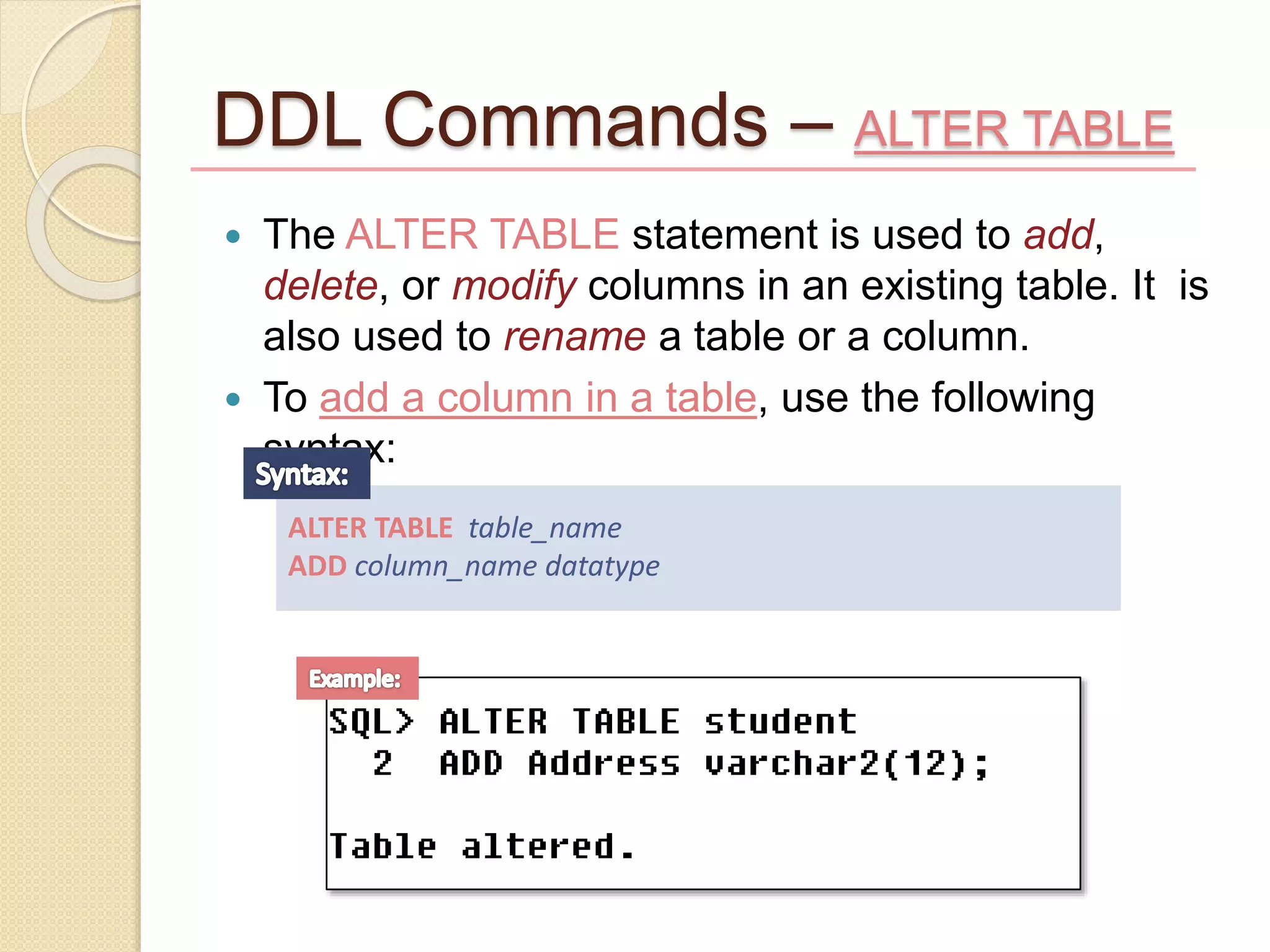 DDL Commands – ALTER TABLE
 The ALTER TABLE statement is used to add,
delete, or modify columns in an existing table. It is
also used to rename a table or a column.
 To add a column in a table, use the following
syntax:
ALTER TABLE table_name
ADD column_name datatype
 